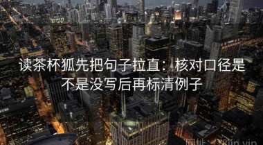 读茶杯狐先把句子拉直：核对口径是不是没写后再标清例子