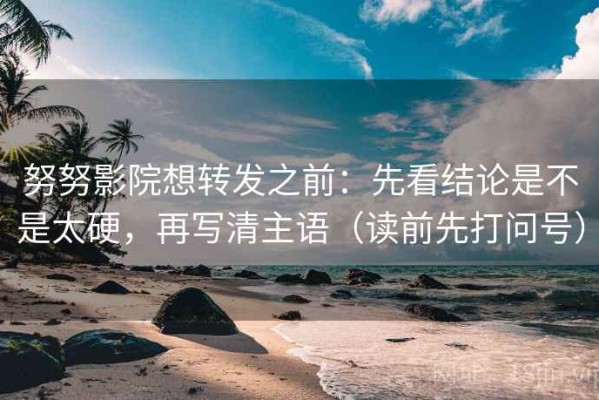 努努影院想转发之前：先看结论是不是太硬，再写清主语（读前先打问号）
