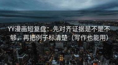 YY漫画短复盘：先对齐证据是不是不够，再把例子标清楚（写作也能用）