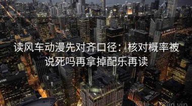 读风车动漫先对齐口径：核对概率被说死吗再拿掉配乐再读