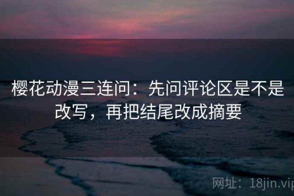 樱花动漫三连问：先问评论区是不是改写，再把结尾改成摘要