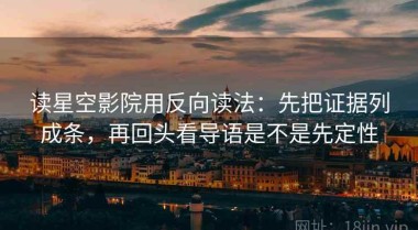 读星空影院用反向读法：先把证据列成条，再回头看导语是不是先定性