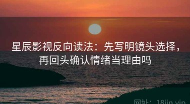 星辰影视反向读法：先写明镜头选择，再回头确认情绪当理由吗