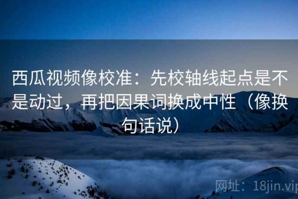 西瓜视频像校准：先校轴线起点是不是动过，再把因果词换成中性（像换句话说）