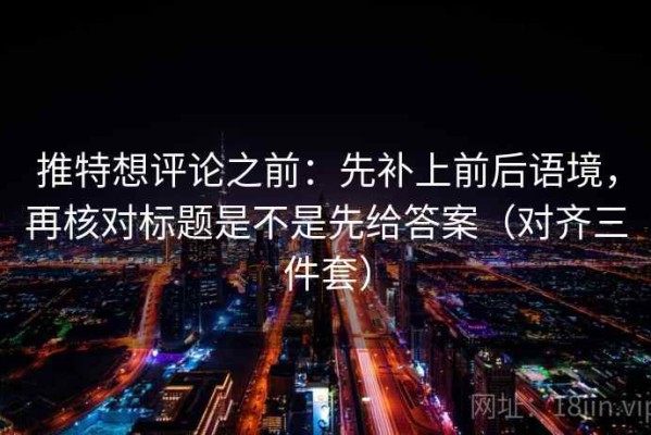 推特想评论之前：先补上前后语境，再核对标题是不是先给答案（对齐三件套）