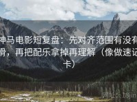 神马电影短复盘：先对齐范围有没有滑，再把配乐拿掉再理解（像做速记卡）