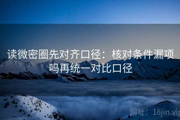 读微密圈先对齐口径：核对条件漏项吗再统一对比口径