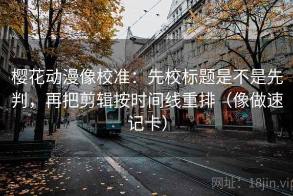 樱花动漫像校准：先校标题是不是先判，再把剪辑按时间线重排（像做速记卡）