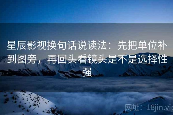星辰影视换句话说读法：先把单位补到图旁，再回头看镜头是不是选择性强