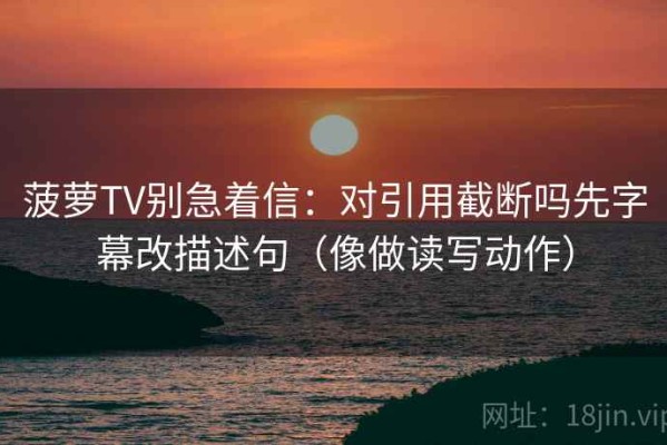 菠萝TV别急着信：对引用截断吗先字幕改描述句（像做读写动作）