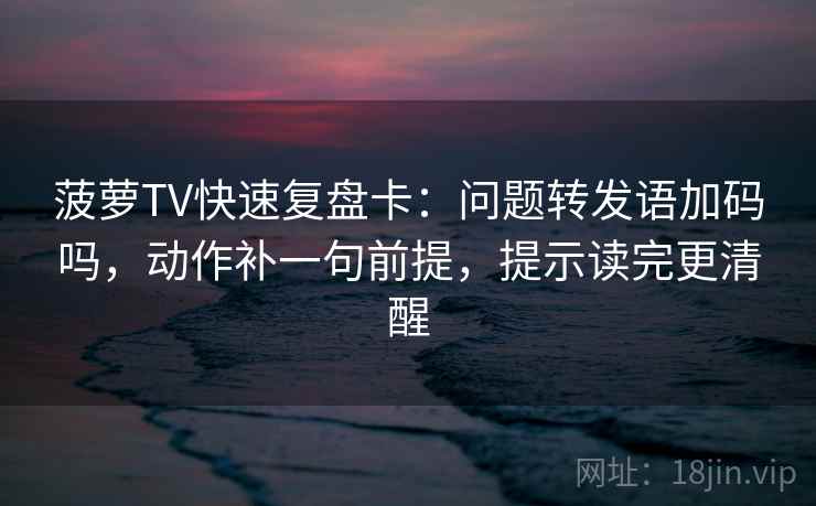 菠萝TV快速复盘卡：问题转发语加码吗，动作补一句前提，提示读完更清醒