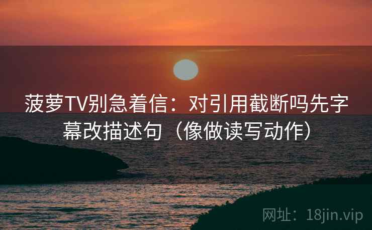 菠萝TV别急着信:对引用截断吗先字幕改描述句(像做读写动作) 菠萝TV别急着信:对引用截断吗先字幕改描述句(像做读写动作)