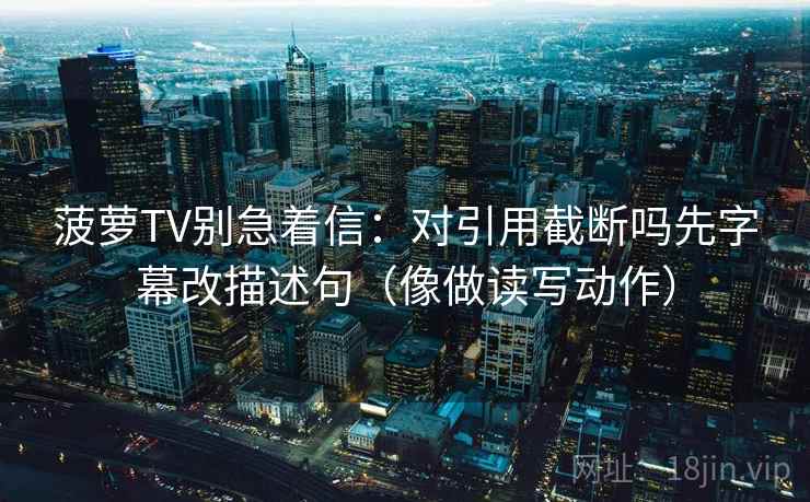 菠萝TV别急着信:对引用截断吗先字幕改描述句(像做读写动作) 菠萝TV别急着信:对引用截断吗先字幕改描述句(像做读写动作)