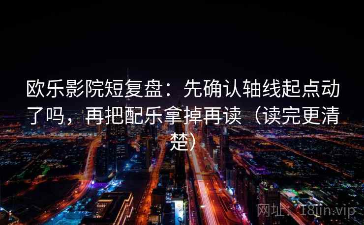 欧乐影院短复盘:先确认轴线起点动了吗,再把配乐拿掉再读(读完更清楚) 欧乐影院短复盘:先确认轴线起点动了吗,再把配乐拿掉再读(读完更清楚)