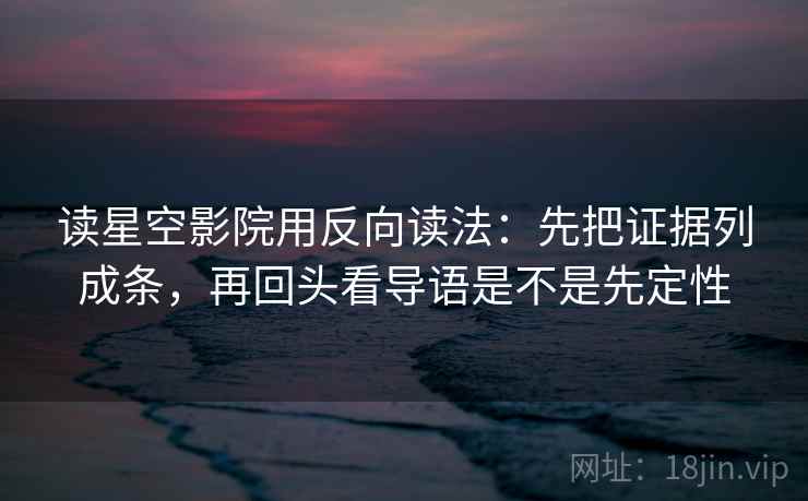 读星空影院用反向读法：先把证据列成条，再回头看导语是不是先定性