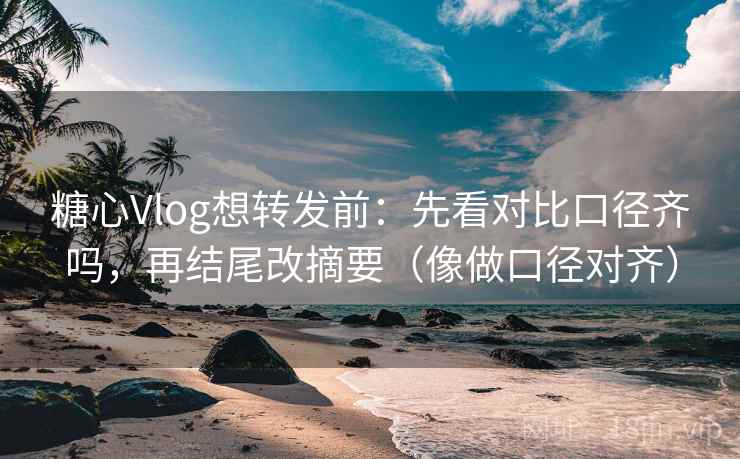 糖心Vlog想转发前：先看对比口径齐吗，再结尾改摘要（像做口径对齐）
