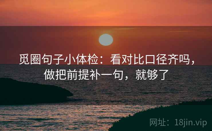 觅圈句子小体检：看对比口径齐吗，做把前提补一句，就够了