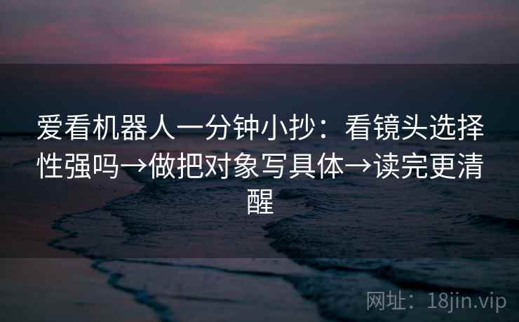 爱看机器人一分钟小抄：看镜头选择性强吗→做把对象写具体→读完更清醒