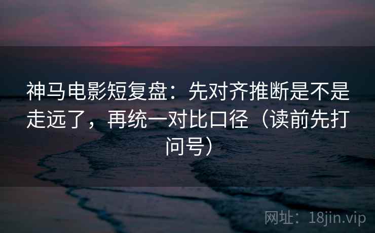 神马电影短复盘：先对齐推断是不是走远了，再统一对比口径（读前先打问号）