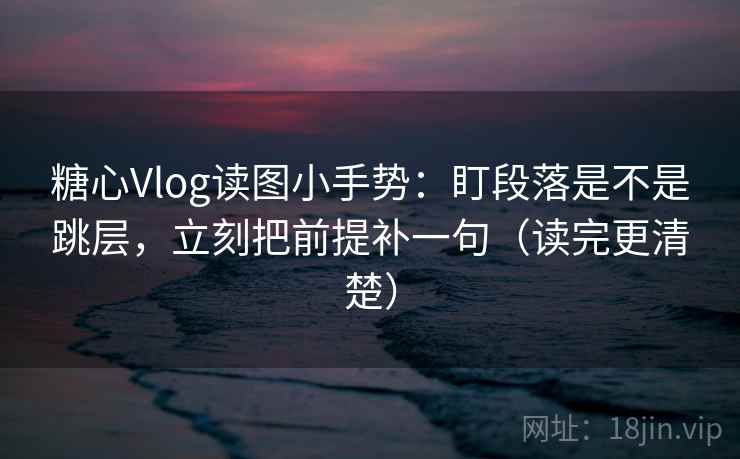 糖心Vlog读图小手势：盯段落是不是跳层，立刻把前提补一句（读完更清楚）