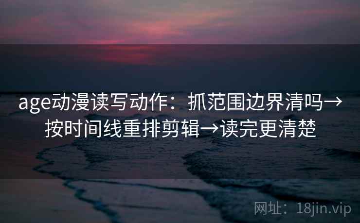 age动漫读写动作：抓范围边界清吗→按时间线重排剪辑→读完更清楚