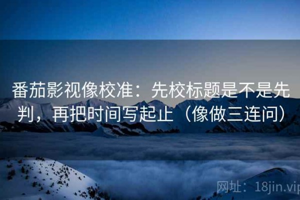 番茄影视像校准：先校标题是不是先判，再把时间写起止（像做三连问）