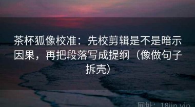 茶杯狐像校准：先校剪辑是不是暗示因果，再把段落写成提纲（像做句子拆壳）