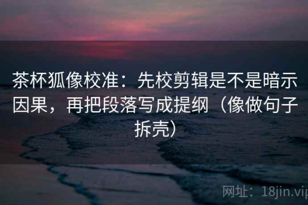 茶杯狐像校准：先校剪辑是不是暗示因果，再把段落写成提纲（像做句子拆壳）