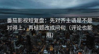 番茄影视短复盘：先对齐主语是不是对得上，再标题改成问句（评论也能用）