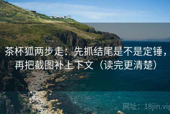 茶杯狐两步走：先抓结尾是不是定锤，再把截图补上下文（读完更清楚）