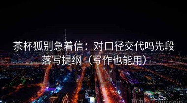 茶杯狐别急着信：对口径交代吗先段落写提纲（写作也能用）