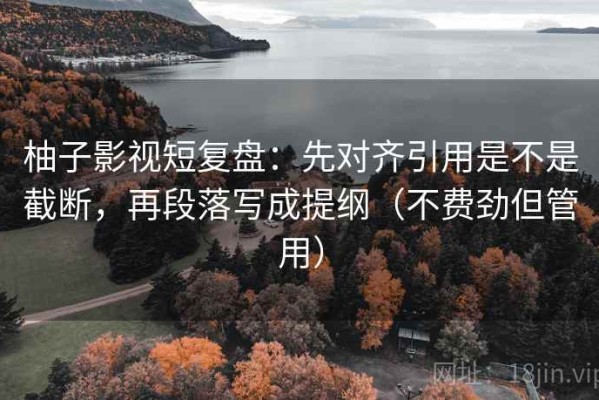 柚子影视短复盘：先对齐引用是不是截断，再段落写成提纲（不费劲但管用）