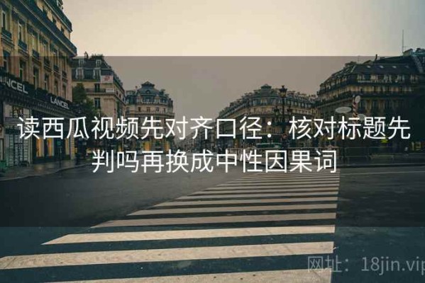 读西瓜视频先对齐口径：核对标题先判吗再换成中性因果词