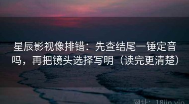 星辰影视像排错：先查结尾一锤定音吗，再把镜头选择写明（读完更清楚）