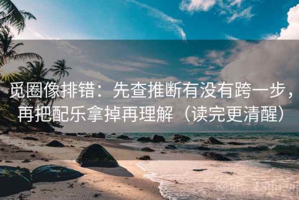 觅圈像排错：先查推断有没有跨一步，再把配乐拿掉再理解（读完更清醒）
