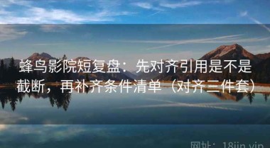 蜂鸟影院短复盘：先对齐引用是不是截断，再补齐条件清单（对齐三件套）