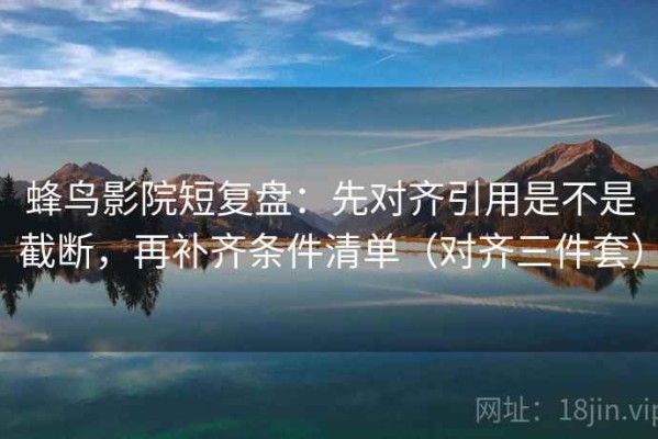 蜂鸟影院短复盘：先对齐引用是不是截断，再补齐条件清单（对齐三件套）