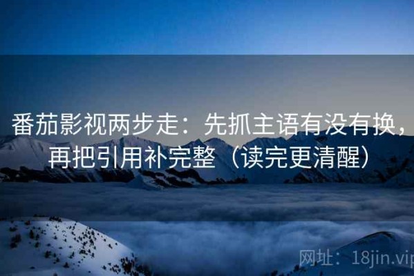 番茄影视两步走：先抓主语有没有换，再把引用补完整（读完更清醒）