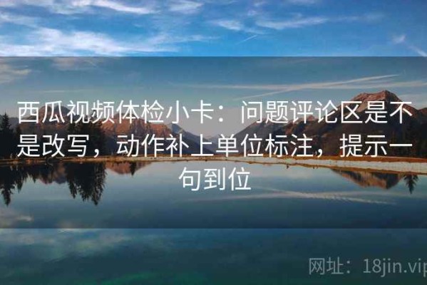 西瓜视频体检小卡：问题评论区是不是改写，动作补上单位标注，提示一句到位