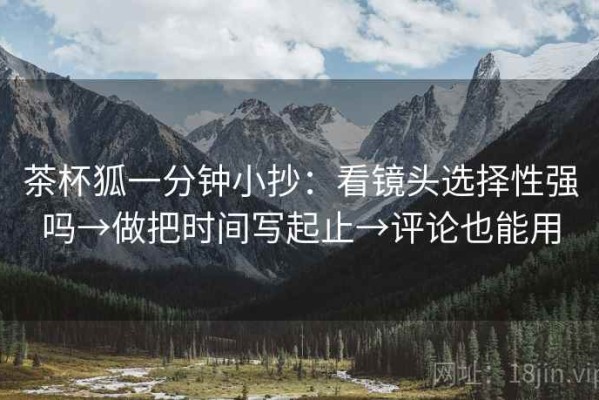 茶杯狐一分钟小抄：看镜头选择性强吗→做把时间写起止→评论也能用