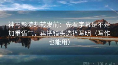 神马影院想转发前：先看字幕是不是加重语气，再把镜头选择写明（写作也能用）
