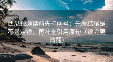 西瓜视频读前先打问号：先看结尾是不是定锤，再补全引用原句（读完更清醒）