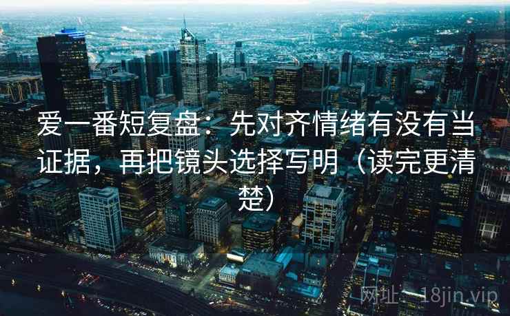 爱一番短复盘:先对齐情绪有没有当证据,再把镜头选择写明(读完更清楚) 爱一番短复盘:先对齐情绪有没有当证据,再把镜头选择写明(读完更清楚)