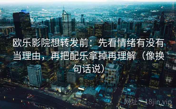 欧乐影院想转发前：先看情绪有没有当理由，再把配乐拿掉再理解（像换句话说）