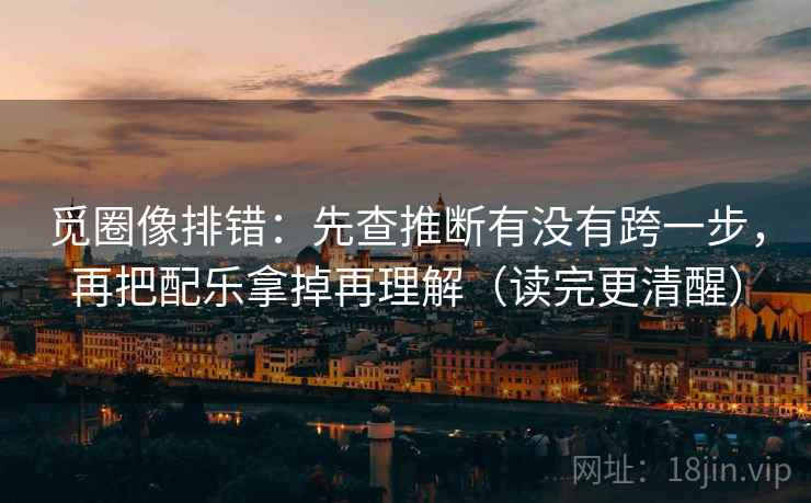 觅圈像排错：先查推断有没有跨一步，再把配乐拿掉再理解（读完更清醒）