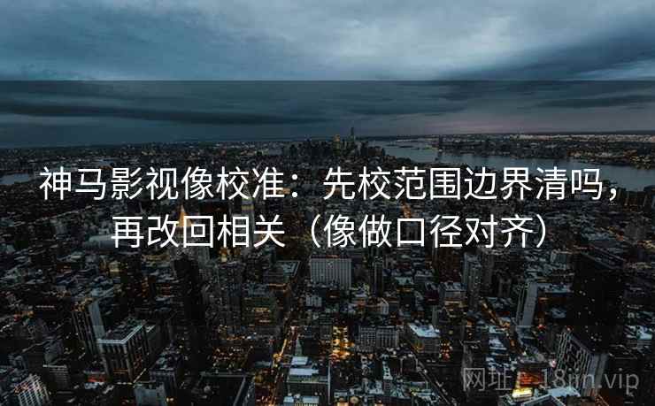 神马影视像校准：先校范围边界清吗，再改回相关（像做口径对齐）