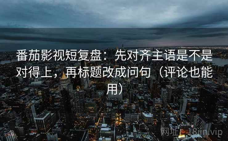 番茄影视短复盘：先对齐主语是不是对得上，再标题改成问句（评论也能用）