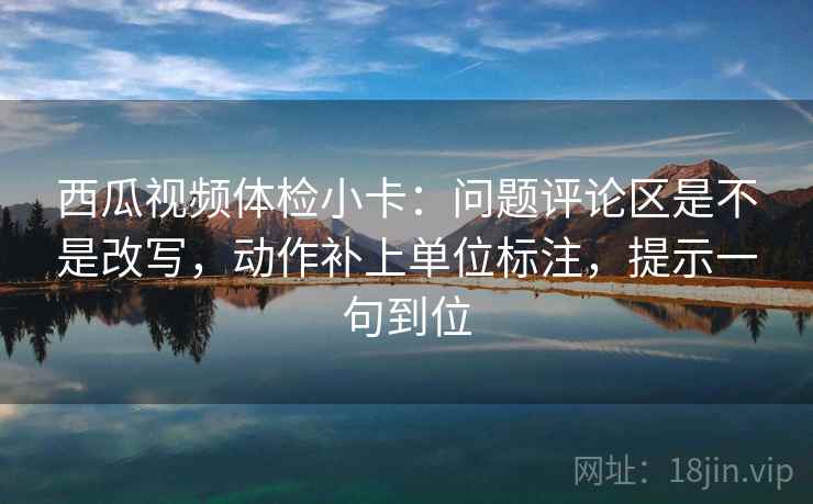 西瓜视频体检小卡:问题评论区是不是改写,动作补上单位标注,提示一句到位 西瓜视频体检小卡:问题评论区是不是改写,动作补上单位标注,提示一句到位