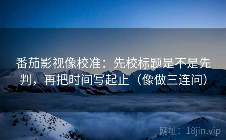 番茄影视像校准:先校标题是不是先判,再把时间写起止(像做三连问) 番茄影视像校准:先校标题是不是先判,再把时间写起止(像做三连问)