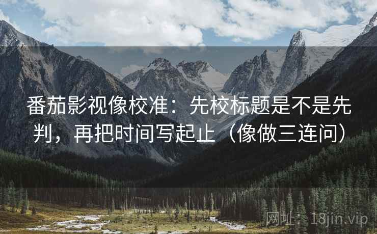 番茄影视像校准:先校标题是不是先判,再把时间写起止(像做三连问) 番茄影视像校准:先校标题是不是先判,再把时间写起止(像做三连问)